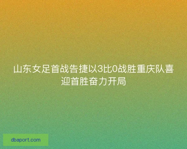 山东女足首战告捷以3比0战胜重庆队喜迎首胜奋力开局