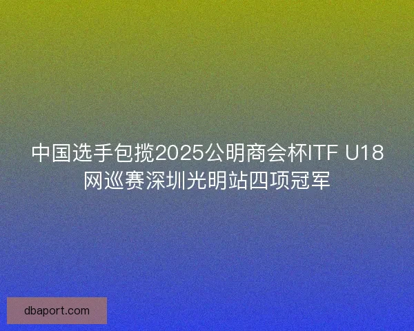 中国选手包揽2025公明商会杯ITF U18网巡赛深圳光明站四项冠军