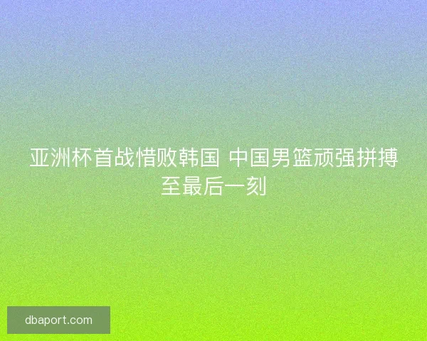 亚洲杯首战惜败韩国 中国男篮顽强拼搏至最后一刻