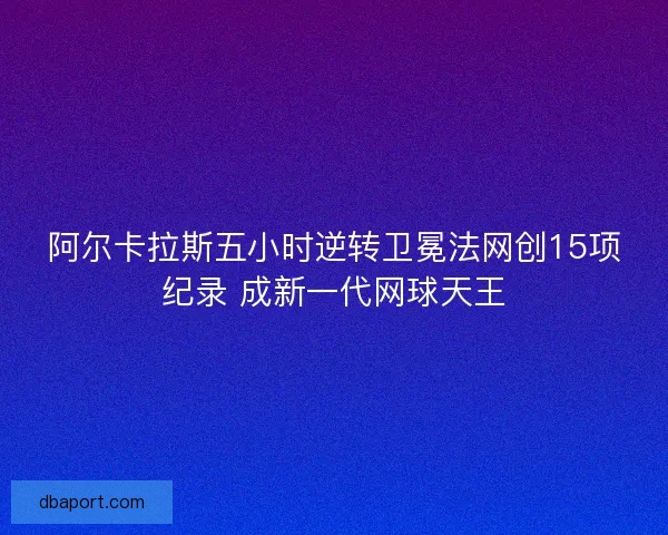 阿尔卡拉斯五小时逆转卫冕法网创15项纪录 成新一代网球天王