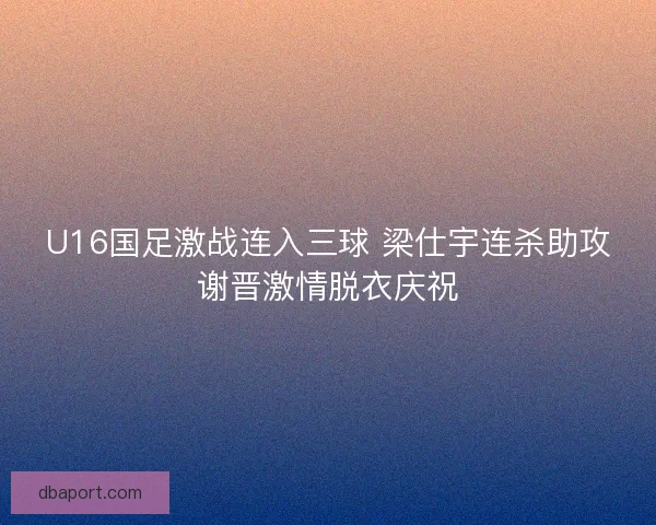 U16国足激战连入三球 梁仕宇连杀助攻谢晋激情脱衣庆祝