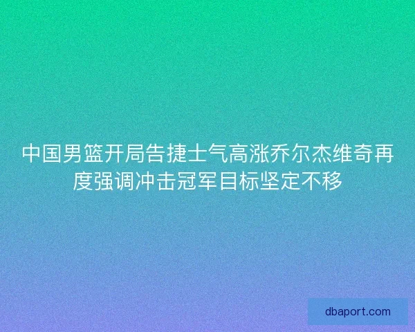 中国男篮开局告捷士气高涨乔尔杰维奇再度强调冲击冠军目标坚定不移