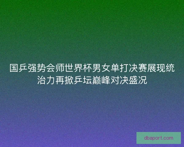 国乒强势会师世界杯男女单打决赛展现统治力再掀乒坛巅峰对决盛况