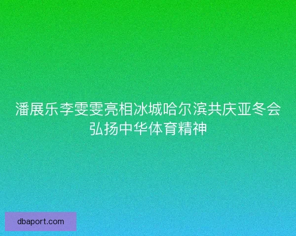 潘展乐李雯雯亮相冰城哈尔滨共庆亚冬会弘扬中华体育精神 潘展乐李雯雯亮相冰城哈尔滨共庆亚冬会弘扬中华体育精神
