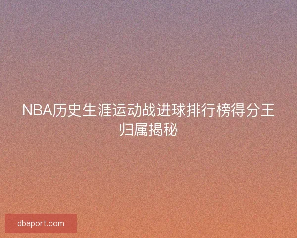 NBA历史生涯运动战进球排行榜得分王归属揭秘