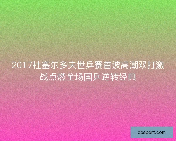 2017杜塞尔多夫世乒赛首波高潮双打激战点燃全场国乒逆转经典