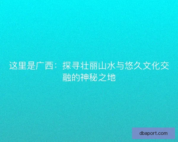 这里是广西:探寻壮丽山水与悠久文化交融的神秘之地 这里是广西:探寻壮丽山水与悠久文化交融的神秘之地