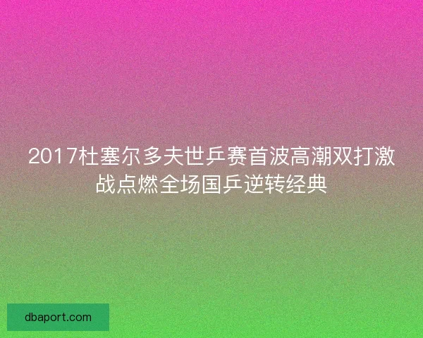 2017杜塞尔多夫世乒赛首波高潮双打激战点燃全场国乒逆转经典