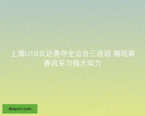 上海U18女足勇夺全运会三连冠 展现青春风采与强大实力