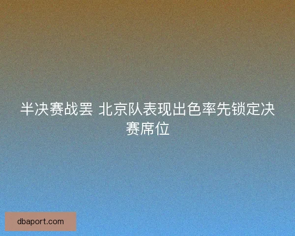 半决赛战罢 北京队表现出色率先锁定决赛席位 半决赛战罢 北京队表现出色率先锁定决赛席位