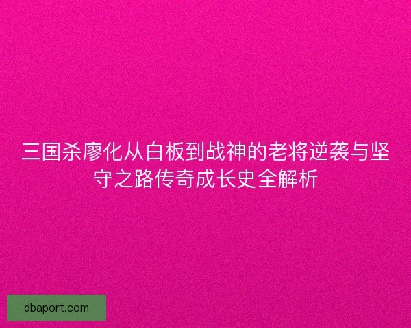 三国杀廖化从白板到战神的老将逆袭与坚守之路传奇成长史全解析