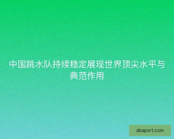 中国跳水队持续稳定展现世界顶尖水平与典范作用 中国跳水队持续稳定展现世界顶尖水平与典范作用