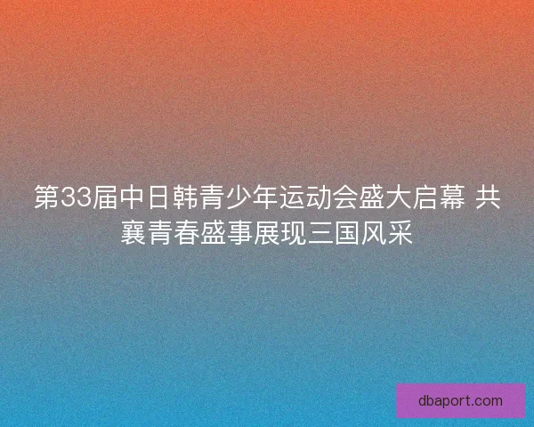 第33届中日韩青少年运动会盛大启幕 共襄青春盛事展现三国风采